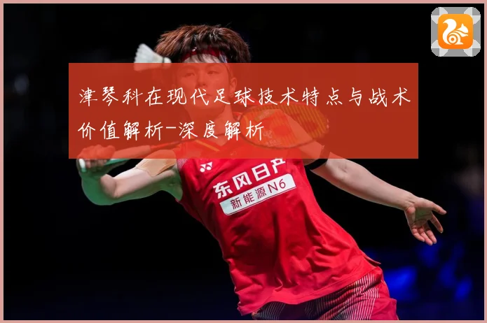 津琴科在现代足球技术特点与战术价值解析-深度解析