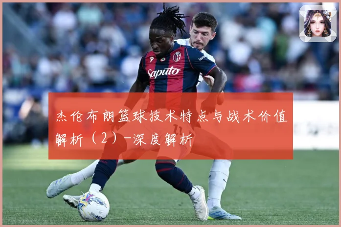 杰伦布朗篮球技术特点与战术价值解析（2）-深度解析