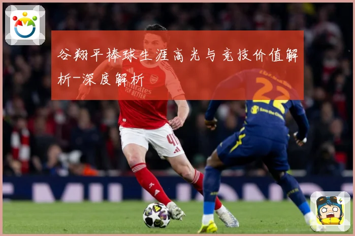 谷翔平棒球生涯高光与竞技价值解析-深度解析