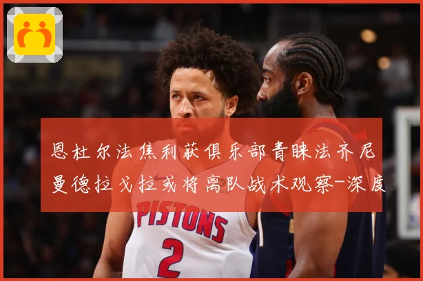 恩杜尔法焦利获俱乐部青睐法齐尼曼德拉戈拉或将离队战术观察-深度解析