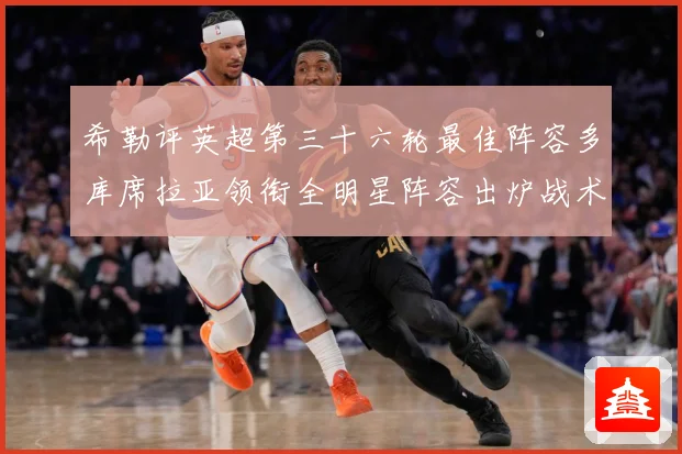 希勒评英超第三十六轮最佳阵容多库席拉亚领衔全明星阵容出炉战术观察-深度解析