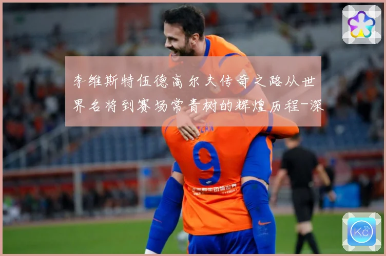 李维斯特伍德高尔夫传奇之路从世界名将到赛场常青树的辉煌历程-深度解析