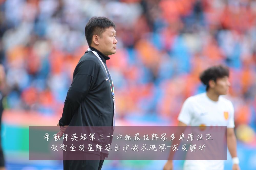 希勒评英超第三十六轮最佳阵容多库席拉亚领衔全明星阵容出炉战术观察-深度解析